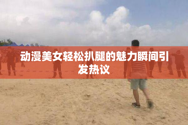 动漫美女轻松扒腿的魅力瞬间引发热议