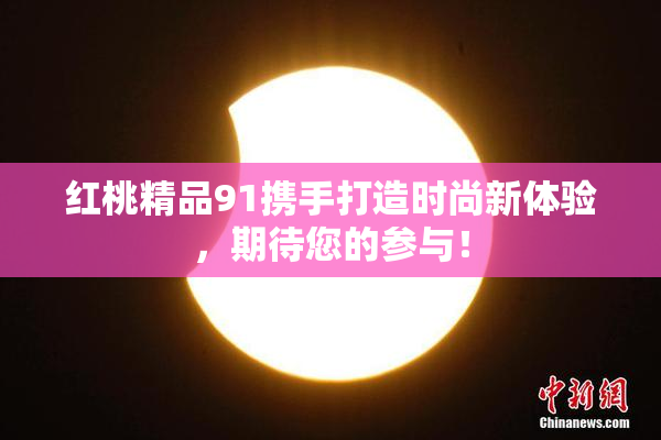 红桃精品91携手打造时尚新体验，期待您的参与！