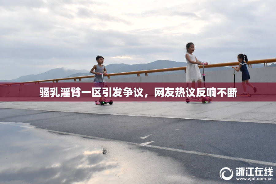 骚乳淫臂一区引发争议，网友热议反响不断
