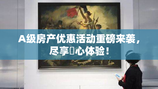 A级房产优惠活动重磅来袭，尽享婬心体验！