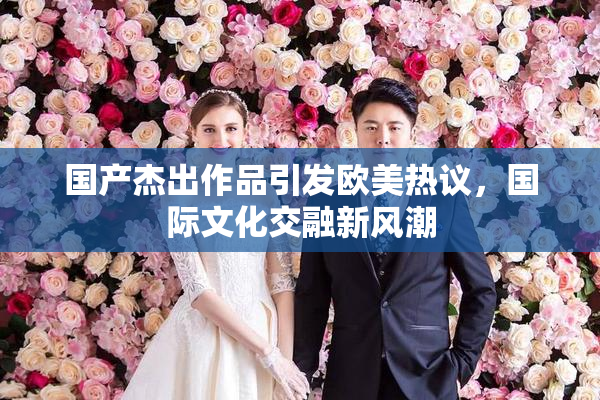国产杰出作品引发欧美热议，国际文化交融新风潮