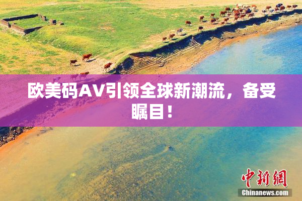 欧美码AV引领全球新潮流，备受瞩目！