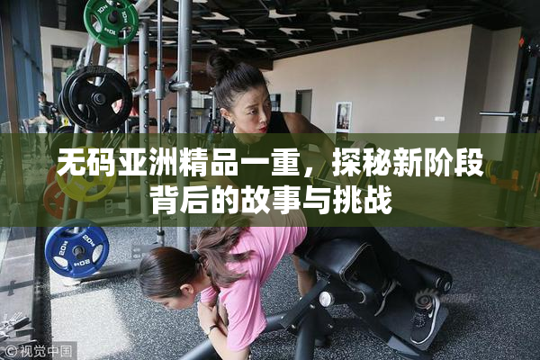无码亚洲精品一重，探秘新阶段背后的故事与挑战