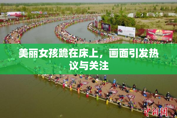 美丽女孩跪在床上，画面引发热议与关注