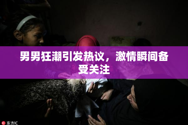 男男狂潮引发热议，激情瞬间备受关注