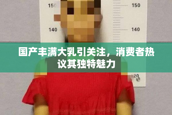 国产丰满大乳引关注，消费者热议其独特魅力