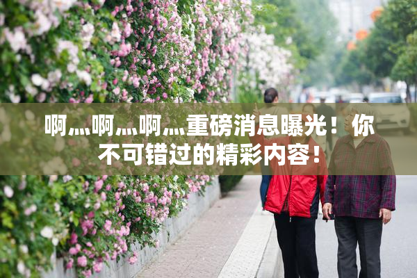 啊灬啊灬啊灬重磅消息曝光！你不可错过的精彩内容！
