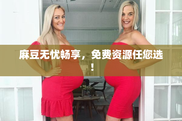 麻豆无忧畅享，免费资源任您选！