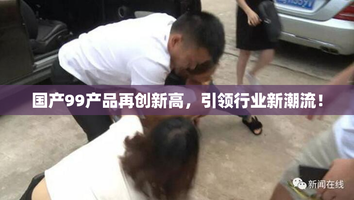 国产99产品再创新高，引领行业新潮流！