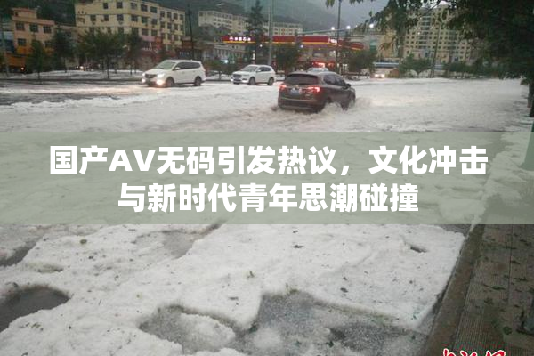 国产AV无码引发热议，文化冲击与新时代青年思潮碰撞