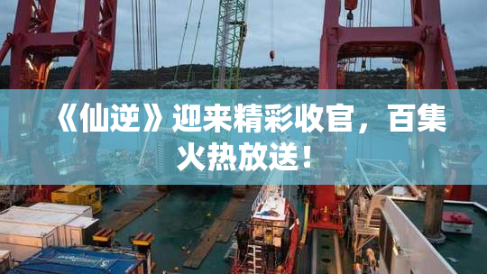 《仙逆》迎来精彩收官，百集火热放送！