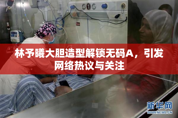 林予曦大胆造型解锁无码A，引发网络热议与关注