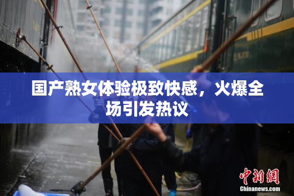 国产熟女体验极致快感，火爆全场引发热议