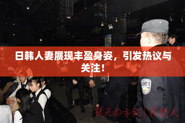日韩人妻展现丰盈身姿，引发热议与关注！
