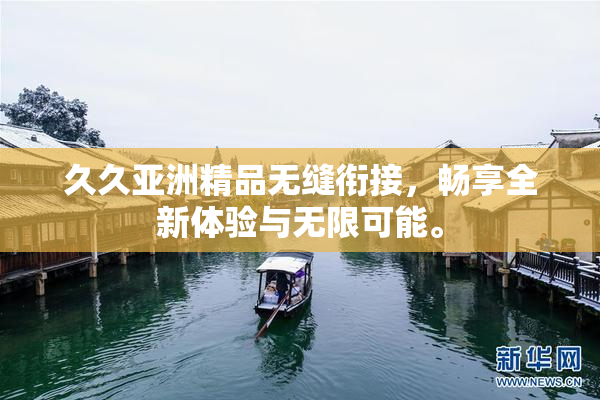 久久亚洲精品无缝衔接，畅享全新体验与无限可能。