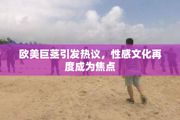 欧美巨茎引发热议，性感文化再度成为焦点