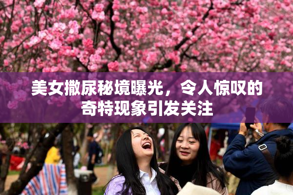 美女撒尿秘境曝光，令人惊叹的奇特现象引发关注