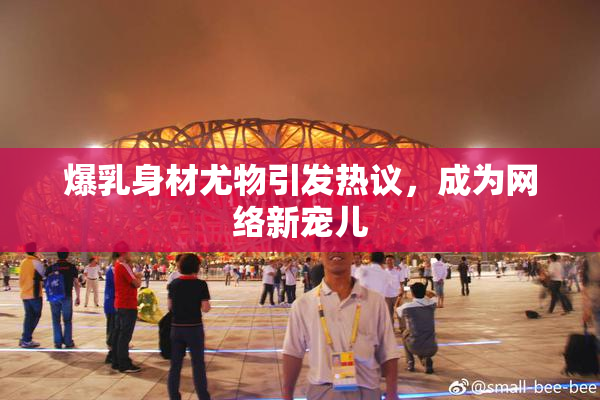 爆乳身材尤物引发热议，成为网络新宠儿