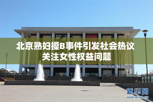 北京熟妇搡B事件引发社会热议 关注女性权益问题