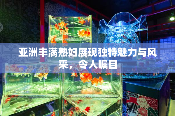 亚洲丰满熟妇展现独特魅力与风采，令人瞩目