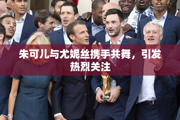 朱可儿与尤妮丝携手共舞，引发热烈关注