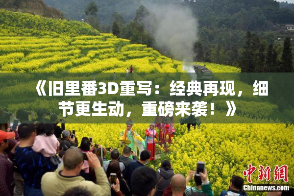 《旧里番3D重写：经典再现，细节更生动，重磅来袭！》
