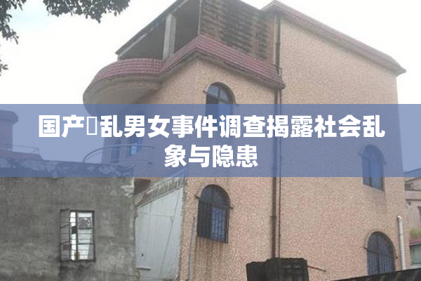 国产婬乱男女事件调查揭露社会乱象与隐患