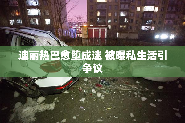迪丽热巴愈堕成迷 被曝私生活引争议