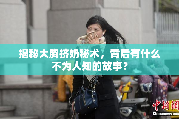 揭秘大胸挤奶秘术，背后有什么不为人知的故事？