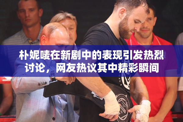 朴妮唛在新剧中的表现引发热烈讨论，网友热议其中精彩瞬间