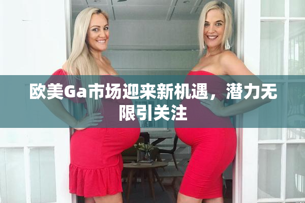 欧美Ga市场迎来新机遇，潜力无限引关注