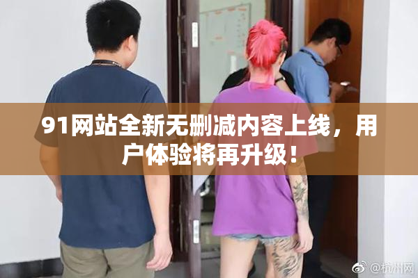 91网站全新无删减内容上线，用户体验将再升级！