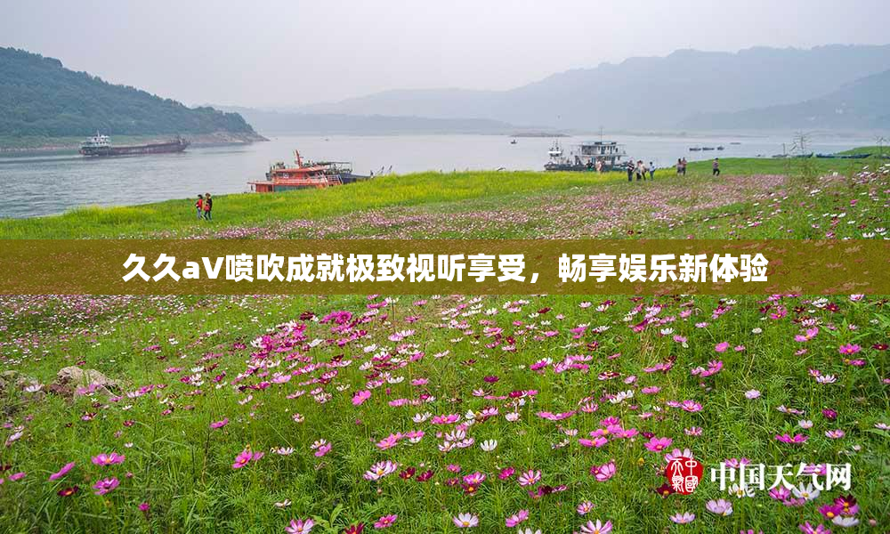 久久aV喷吹成就极致视听享受，畅享娱乐新体验