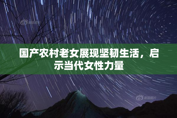 国产农村老女展现坚韧生活，启示当代女性力量