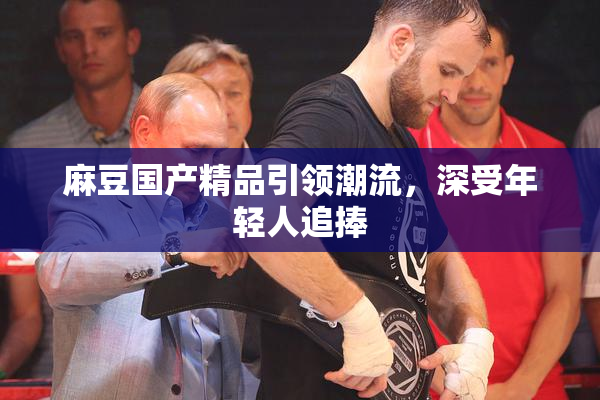 麻豆国产精品引领潮流，深受年轻人追捧