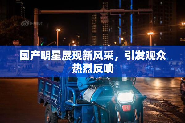 国产明星展现新风采，引发观众热烈反响