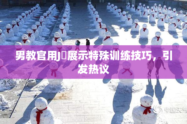 男教官用J亅展示特殊训练技巧，引发热议