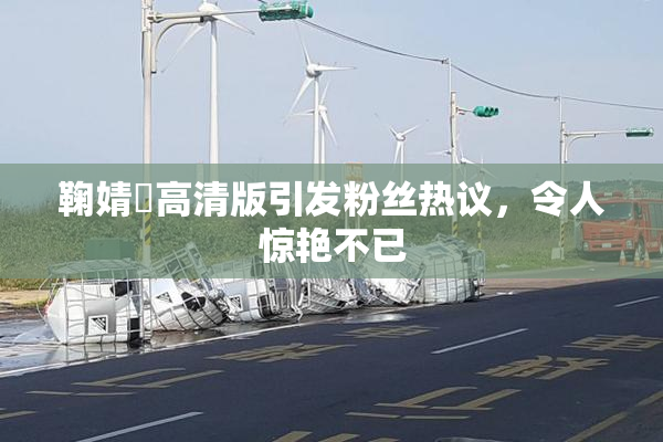 鞠婧祎高清版引发粉丝热议，令人惊艳不已