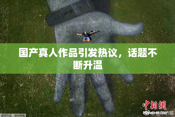 国产真人作品引发热议，话题不断升温
