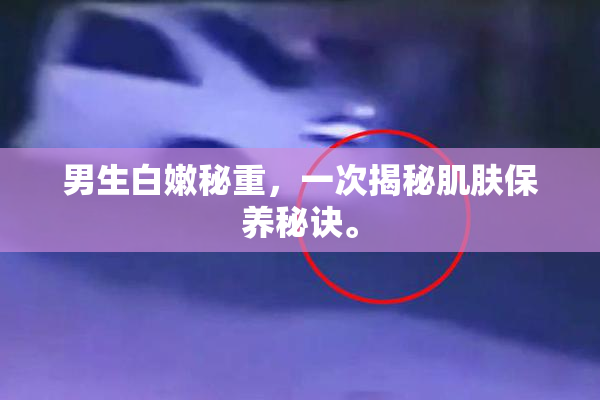 男生白嫩秘重，一次揭秘肌肤保养秘诀。
