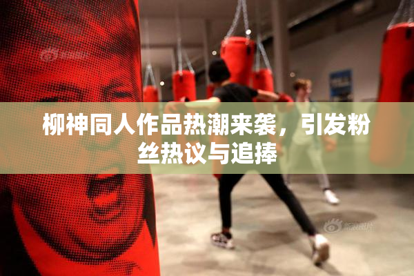 柳神同人作品热潮来袭，引发粉丝热议与追捧