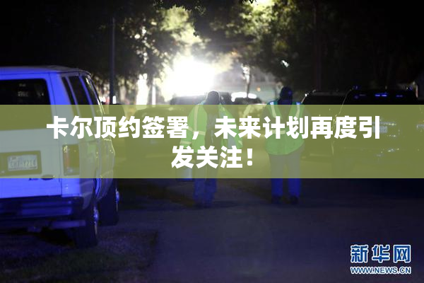 卡尔顶约签署，未来计划再度引发关注！