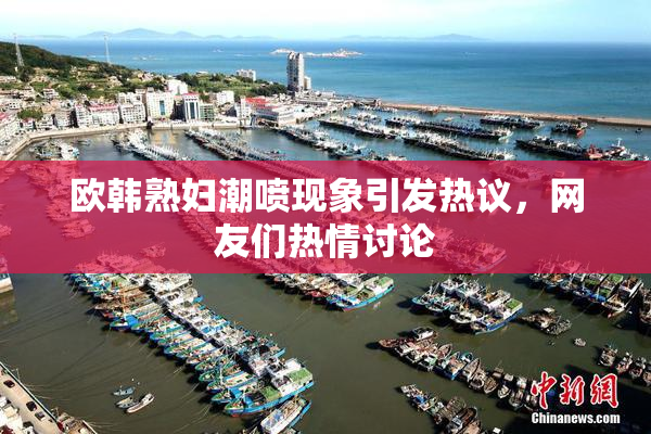 欧韩熟妇潮喷现象引发热议，网友们热情讨论