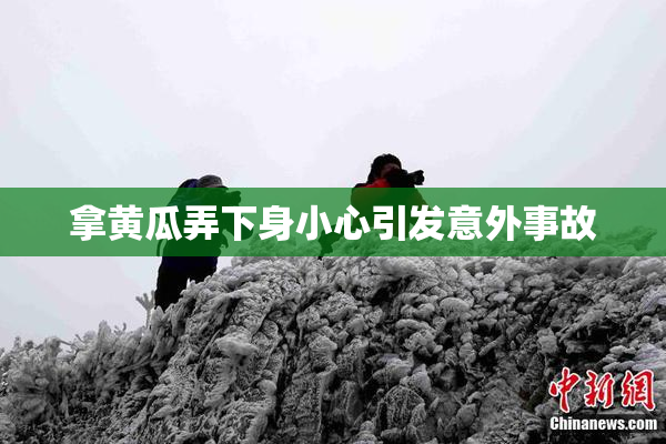 拿黄瓜弄下身小心引发意外事故