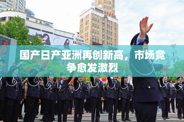 国产日产亚洲再创新高，市场竞争愈发激烈