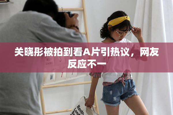 关晓彤被拍到看A片引热议，网友反应不一
