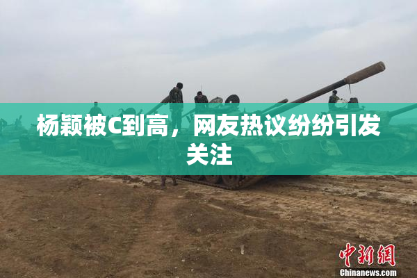 杨颖被C到高，网友热议纷纷引发关注