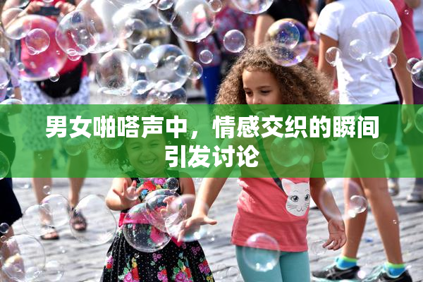 男女啪嗒声中，情感交织的瞬间引发讨论