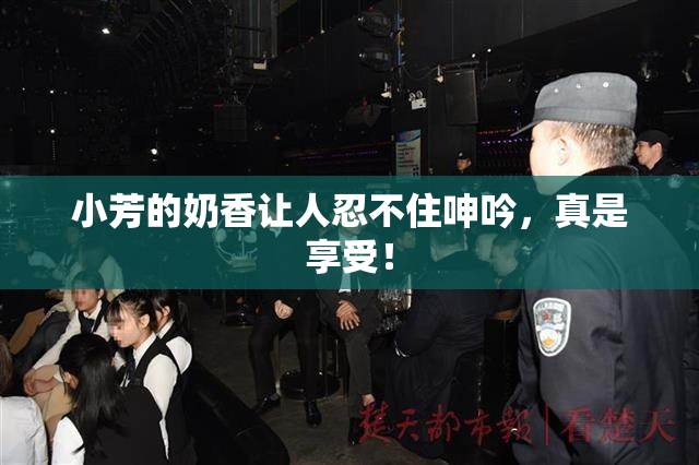 小芳的奶香让人忍不住呻吟，真是享受！