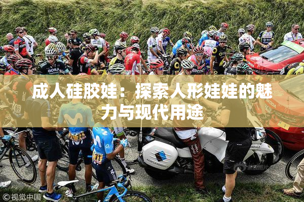 成人硅胶娃：探索人形娃娃的魅力与现代用途